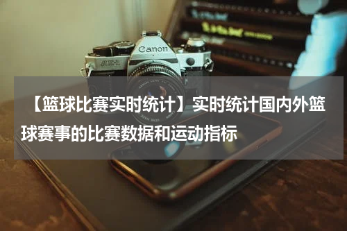  【篮球比赛实时统计】实时统计国内外篮球赛事的比赛数据和运动指标
