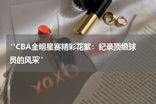  "CBA全明星赛精彩花絮：纪录顶级球员的风采"