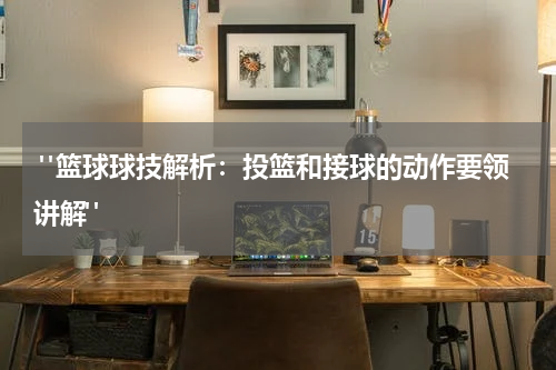  "篮球球技解析：投篮和接球的动作要领讲解"