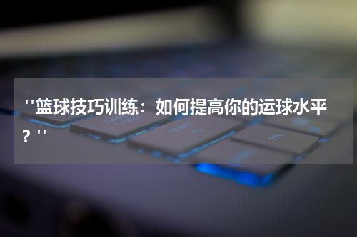  "篮球技巧训练：如何提高你的运球水平？"