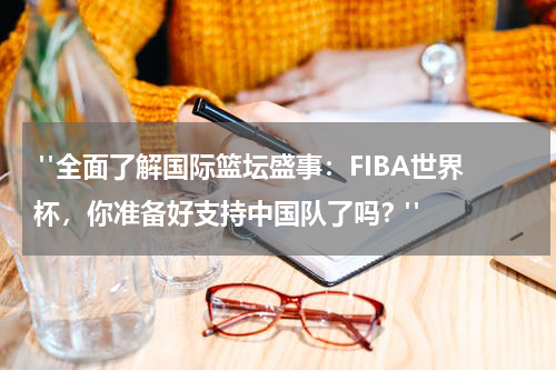  "全面了解国际篮坛盛事：FIBA世界杯，你准备好支持中国队了吗？"