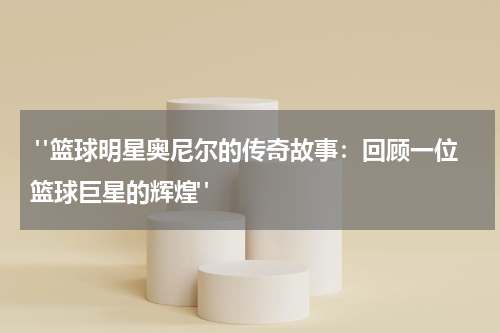  "篮球明星奥尼尔的传奇故事：回顾一位篮球巨星的辉煌"