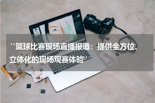  "篮球比赛现场直播报道：提供全方位、立体化的现场观赛体验"