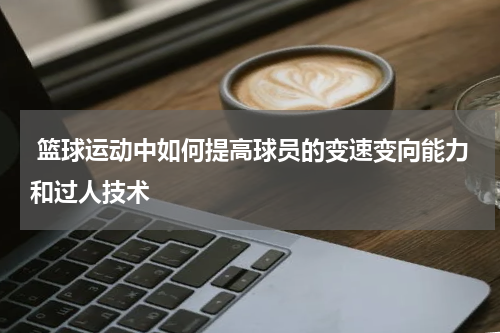 篮球运动中如何提高球员的变速变向能力和过人技术