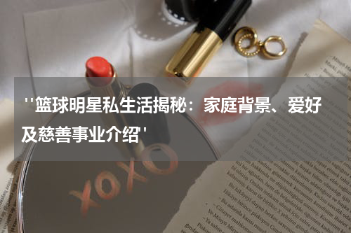  "篮球明星私生活揭秘：家庭背景、爱好及慈善事业介绍"