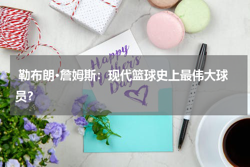  勒布朗·詹姆斯：现代篮球史上最伟大球员？