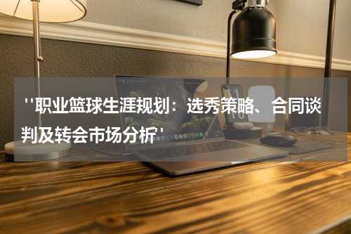  "职业篮球生涯规划：选秀策略、合同谈判及转会市场分析"