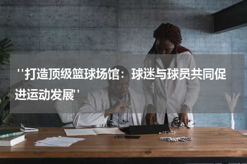  "打造顶级篮球场馆：球迷与球员共同促进运动发展"