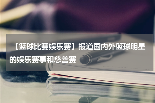  【篮球比赛娱乐赛】报道国内外篮球明星的娱乐赛事和慈善赛
