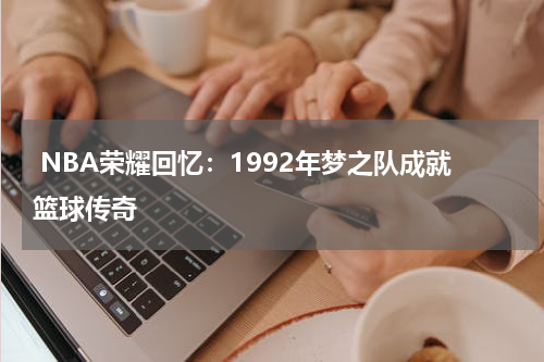  NBA荣耀回忆：1992年梦之队成就篮球传奇