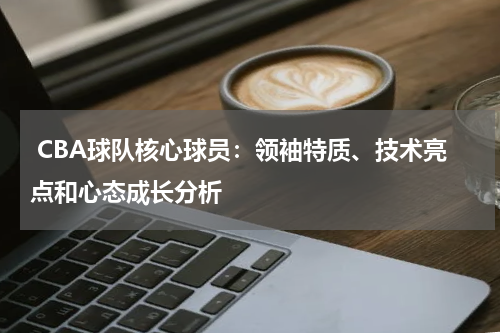  CBA球队核心球员：领袖特质、技术亮点和心态成长分析