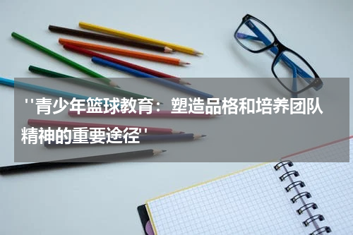  "青少年篮球教育：塑造品格和培养团队精神的重要途径"