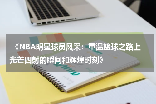  《NBA明星球员风采：重温篮球之路上光芒四射的瞬间和辉煌时刻》