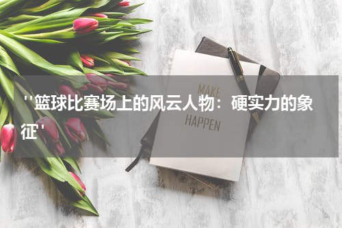  "篮球比赛场上的风云人物：硬实力的象征"