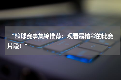  “篮球赛事集锦推荐：观看最精彩的比赛片段！”