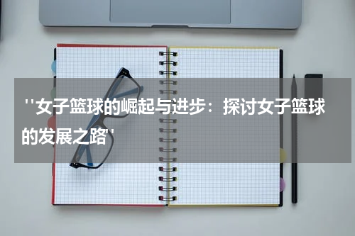  "女子篮球的崛起与进步：探讨女子篮球的发展之路"