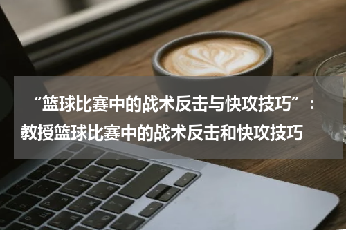  “篮球比赛中的战术反击与快攻技巧”：教授篮球比赛中的战术反击和快攻技巧