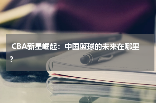  CBA新星崛起：中国篮球的未来在哪里？
