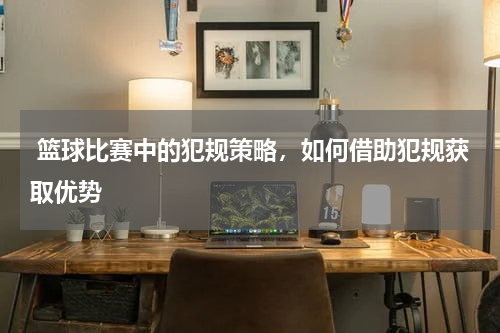  篮球比赛中的犯规策略，如何借助犯规获取优势