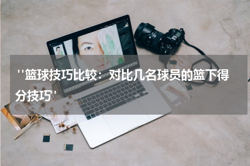  "篮球技巧比较：对比几名球员的篮下得分技巧"