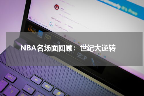  NBA名场面回顾：世纪大逆转