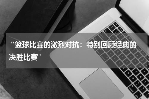  "篮球比赛的激烈对抗：特别回顾经典的决胜比赛"