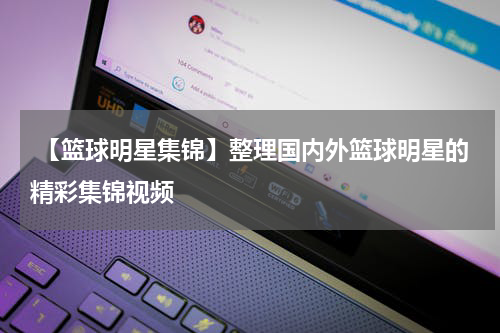  【篮球明星集锦】整理国内外篮球明星的精彩集锦视频