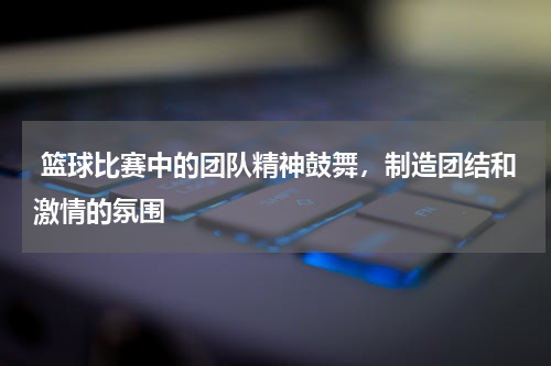  篮球比赛中的团队精神鼓舞，制造团结和激情的氛围