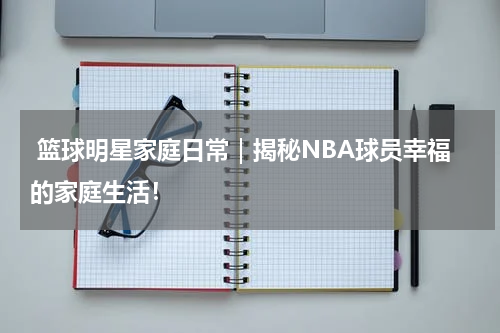  篮球明星家庭日常｜揭秘NBA球员幸福的家庭生活！