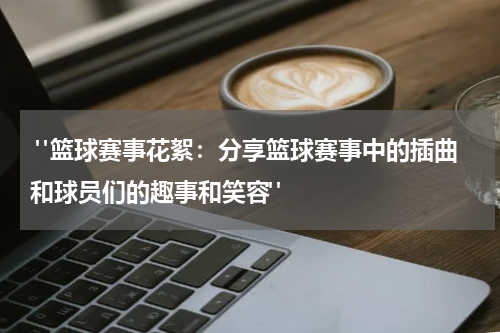  "篮球赛事花絮：分享篮球赛事中的插曲和球员们的趣事和笑容"