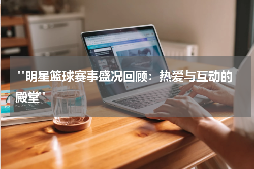  "明星篮球赛事盛况回顾：热爱与互动的殿堂"