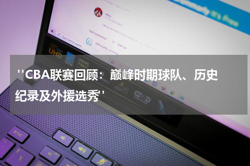  "CBA联赛回顾：巅峰时期球队、历史纪录及外援选秀"