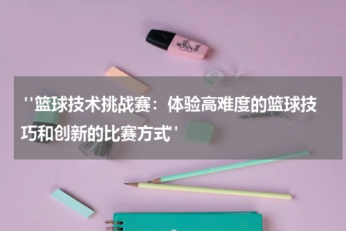  "篮球技术挑战赛：体验高难度的篮球技巧和创新的比赛方式"