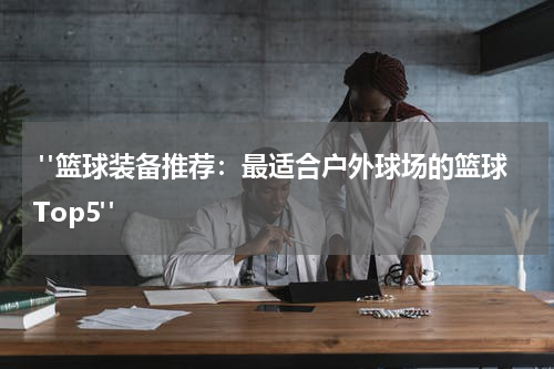  "篮球装备推荐：最适合户外球场的篮球Top5"