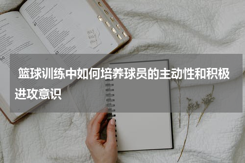  篮球训练中如何培养球员的主动性和积极进攻意识