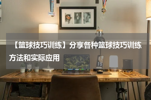  【篮球技巧训练】分享各种篮球技巧训练方法和实际应用