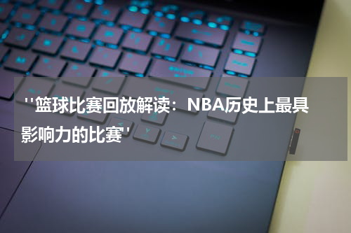  "篮球比赛回放解读：NBA历史上最具影响力的比赛"