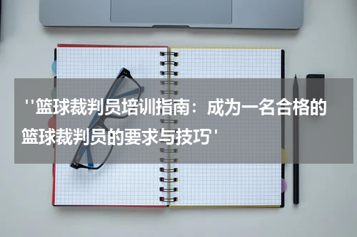  "篮球裁判员培训指南：成为一名合格的篮球裁判员的要求与技巧"