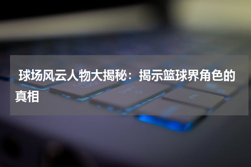  球场风云人物大揭秘：揭示篮球界角色的真相
