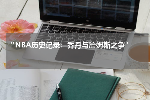  "NBA历史记录：乔丹与詹姆斯之争"  