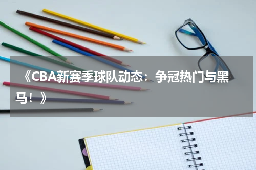  《CBA新赛季球队动态：争冠热门与黑马！》