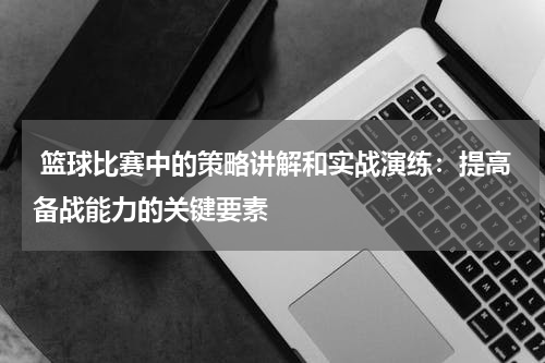  篮球比赛中的策略讲解和实战演练：提高备战能力的关键要素