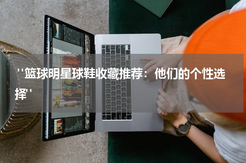  "篮球明星球鞋收藏推荐：他们的个性选择"