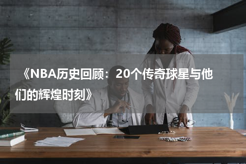  《NBA历史回顾：20个传奇球星与他们的辉煌时刻》