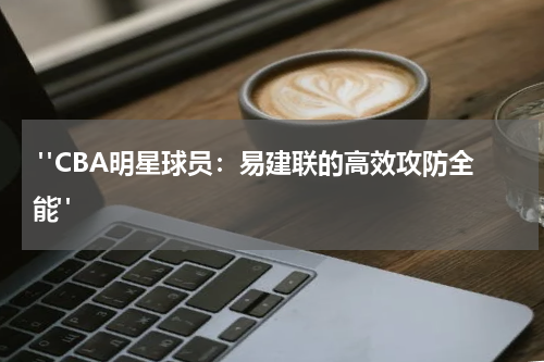  "CBA明星球员：易建联的高效攻防全能"