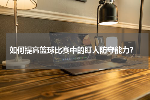  如何提高篮球比赛中的盯人防守能力？