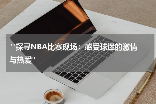  "探寻NBA比赛现场：感受球迷的激情与热爱"