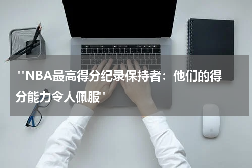  "NBA最高得分纪录保持者：他们的得分能力令人佩服"