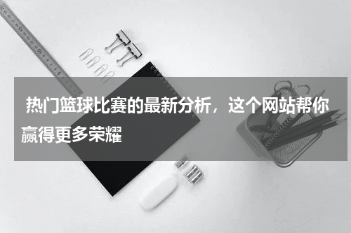  热门篮球比赛的最新分析，这个网站帮你赢得更多荣耀