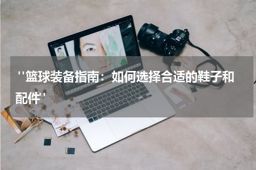  "篮球装备指南：如何选择合适的鞋子和配件"